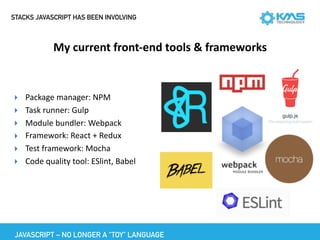 STACKS JAVASCRIPT HAS BEEN INVOLVING
My	current	front-end	tools	&	frameworks
JAVASCRIPT – NO LONGER A “TOY” LANGUAGE
▸ Package	manager:	NPM	
▸ Task	runner:	Gulp	
▸ Module	bundler:	Webpack	
▸ Framework:	React	+	Redux	
▸ Test	framework:	Mocha	
▸ Code	quality	tool:	ESlint,	Babel	
 