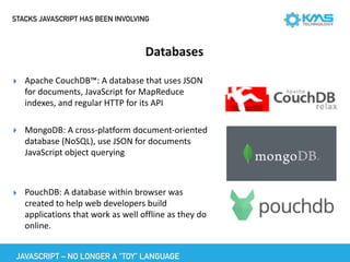 STACKS JAVASCRIPT HAS BEEN INVOLVING
Databases
▸ Apache	CouchDB™:	A	database	that	uses	JSON	
for	documents,	JavaScript	for	MapReduce	
indexes,	and	regular	HTTP	for	its	API	
▸ MongoDB:	A	cross-platform	document-oriented	
database	(NoSQL),	use	JSON	for	documents	
JavaScript	object	querying	
▸ PouchDB:	A	database	within	browser	was	
created	to	help	web	developers	build	
applications	that	work	as	well	offline	as	they	do	
online.
JAVASCRIPT – NO LONGER A “TOY” LANGUAGE
 