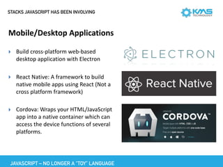 STACKS JAVASCRIPT HAS BEEN INVOLVING
Mobile/Desktop	Applications
▸ Build	cross-platform	web-based	
desktop	application	with	Electron		
▸ React	Native:	A	framework	to	build	
native	mobile	apps	using	React	(Not	a	
cross	platform	framework)	
▸ Cordova:	Wraps	your	HTML/JavaScript	
app	into	a	native	container	which	can	
access	the	device	functions	of	several	
platforms.
JAVASCRIPT – NO LONGER A “TOY” LANGUAGE
 