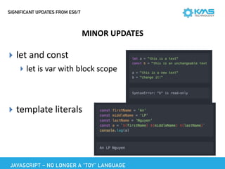 SIGNIFICANT UPDATES FROM ES6/7
MINOR	UPDATES
▸ let	and	const	
▸ let	is	var	with	block	scope	
▸ template	literals
JAVASCRIPT – NO LONGER A “TOY” LANGUAGE
 