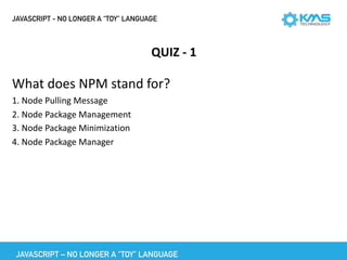 JAVASCRIPT - NO LONGER A “TOY” LANGUAGE
QUIZ	-	1
What	does	NPM	stand	for?	
1.	Node	Pulling	Message	
2.	Node	Package	Management	
3.	Node	Package	Minimization	
4.	Node	Package	Manager
JAVASCRIPT – NO LONGER A “TOY” LANGUAGE
 