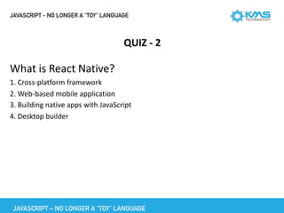 JAVASCRIPT - NO LONGER A “TOY” LANGUAGE
QUIZ	-	2
What	is	React	Native?	
1.	Cross-platform	framework	
2.	Web-based	mobile	application	
3.	Building	native	apps	with	JavaScript	
4.	Desktop	builder
JAVASCRIPT – NO LONGER A “TOY” LANGUAGE
 