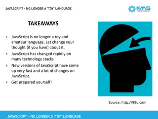 JAVASCRIPT - NO LONGER A “TOY” LANGUAGE
TAKEAWAYS
▸ JavaScript	is	no	longer	a	toy	and	
amateur	language.	Let	change	your	
thought	(if	you	have)	about	it.		
▸ JavaScript	has	changed	rapidly	on	
many	technology	stacks	
▸ New	versions	of	JavaScript	have	come	
up	very	fast	and	a	lot	of	changes	on	
JavaScript.	
▸ Get	prepared	yourself!	
Source:	http://99u.com
JAVASCRIPT – NO LONGER A “TOY” LANGUAGE
 