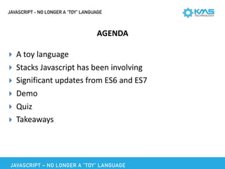JAVASCRIPT - NO LONGER A “TOY” LANGUAGE
AGENDA
▸ A	toy	language	
▸ Stacks	Javascript	has	been	involving	
▸ Significant	updates	from	ES6	and	ES7	
▸ Demo	
▸ Quiz	
▸ Takeaways
JAVASCRIPT – NO LONGER A “TOY” LANGUAGE
 