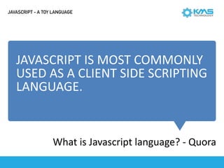 JAVASCRIPT	IS	MOST	COMMONLY	
USED	AS	A	CLIENT	SIDE	SCRIPTING	
LANGUAGE.
What	is	Javascript	language?	-	Quora
JAVASCRIPT - A TOY LANGUAGE
 