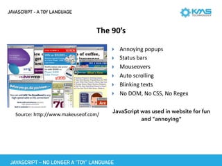 JAVASCRIPT - A TOY LANGUAGE
The	90’s
▸ Annoying	popups	
▸ Status	bars	
▸ Mouseovers	
▸ Auto	scrolling	
▸ Blinking	texts	
▸ No	DOM,	No	CSS,	No	Regex
JavaScript was used in website for fun
and "annoying"
Source:	http://www.makeuseof.com/
JAVASCRIPT – NO LONGER A “TOY” LANGUAGE
 