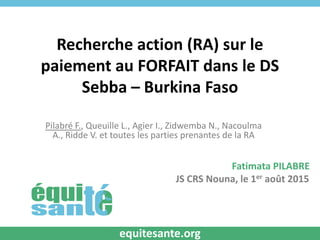 Recherche action (RA) sur le
paiement au FORFAIT dans le DS
Sebba – Burkina Faso
Pilabré F., Queuille L., Agier I., Zidwemba N., Nacoulma
A., Ridde V. et toutes les parties prenantes de la RA
Fatimata PILABRE
JS CRS Nouna, le 1er août 2015
equitesante.org
 