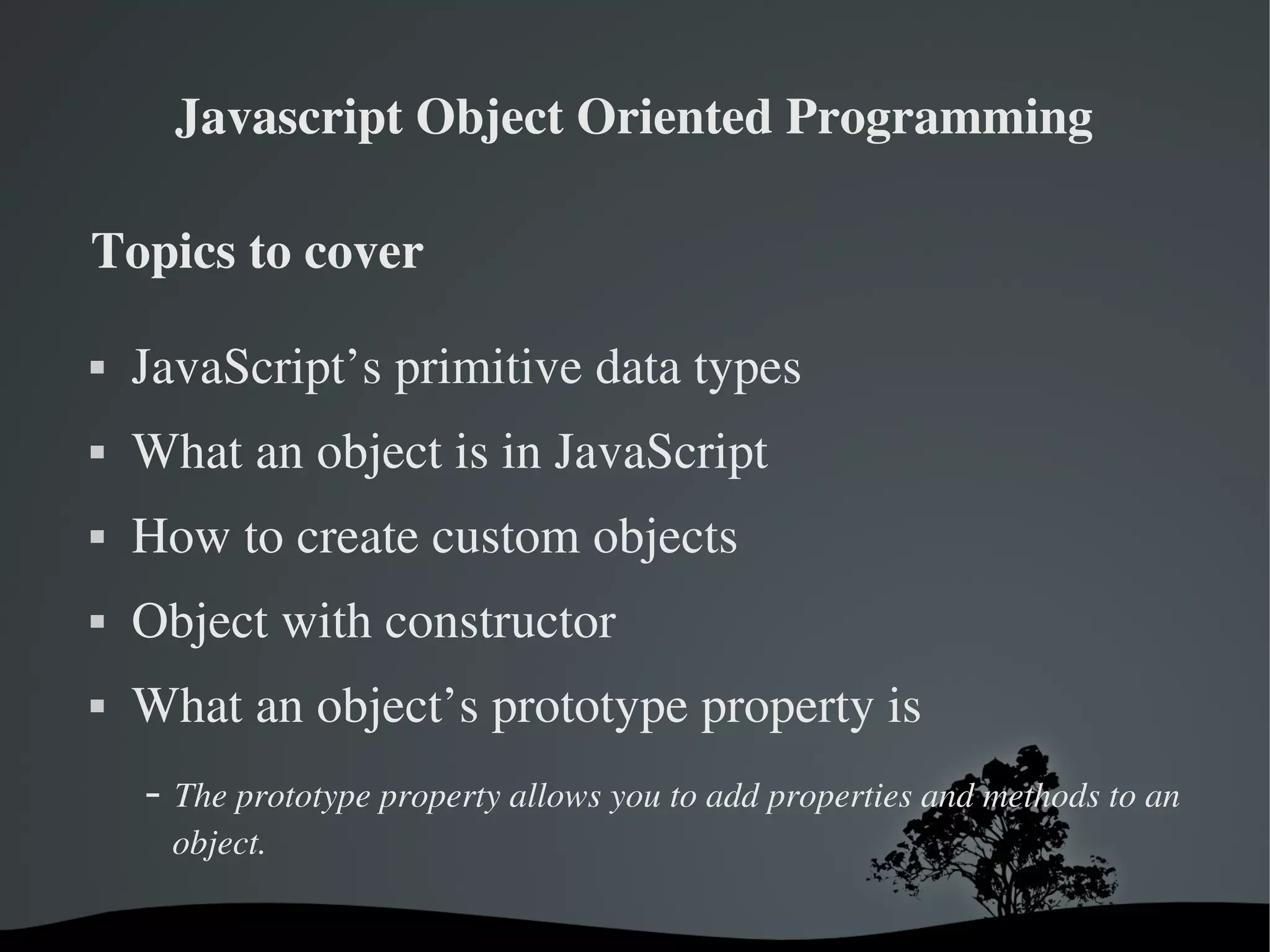 Javascript Object Oriented Programming

Topics to cover

   JavaScript’s primitive data types
   What an object is in JavaScript
   How to create custom objects
   Object with constructor
   What an object’s prototype property is
     ­ The prototype property allows you to add properties and methods to an 
      object.

                               
 