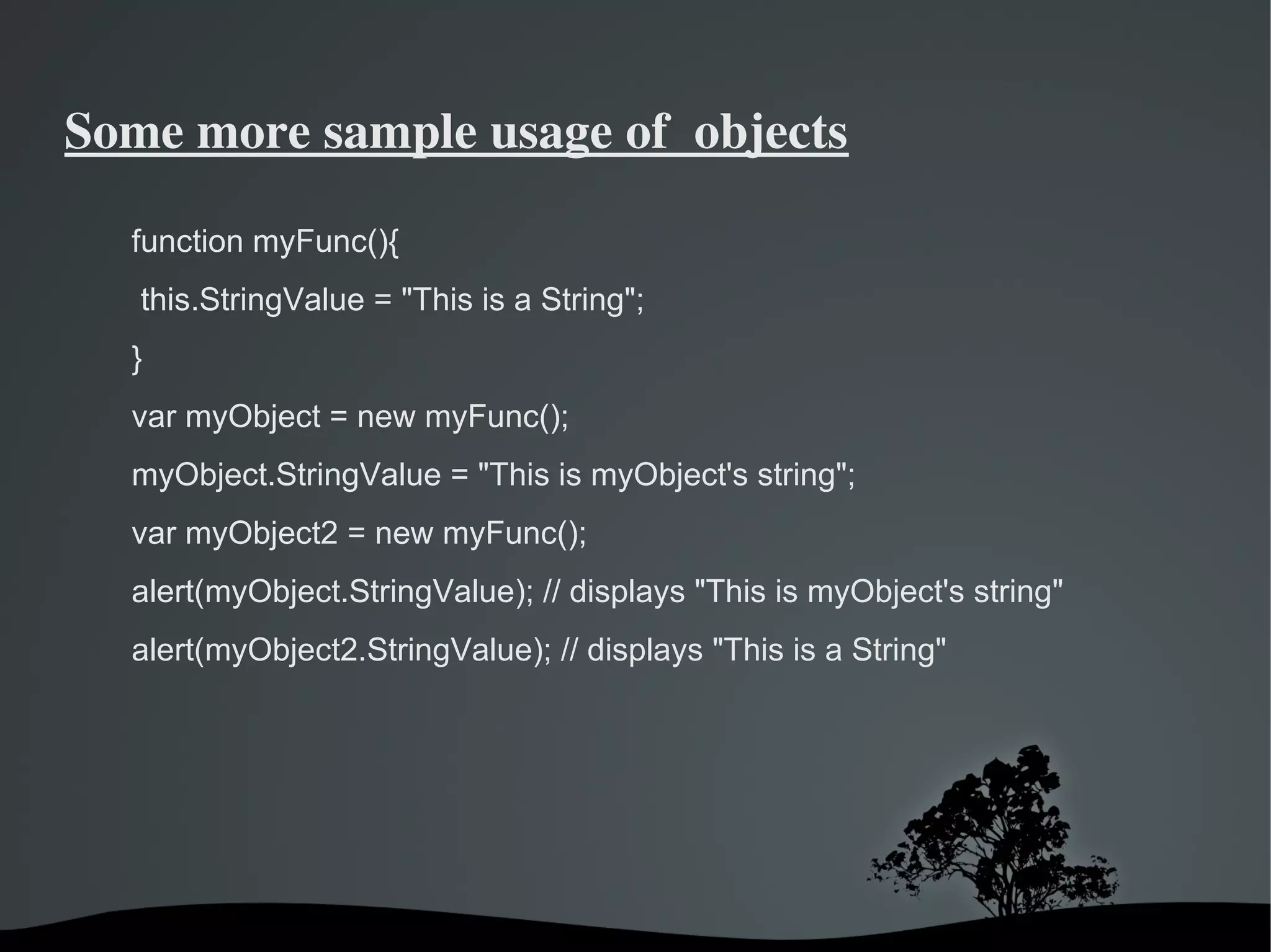 Some more sample usage of  objects

  function myFunc(){
   this.StringValue = "This is a String";
  }
  var myObject = new myFunc();
  myObject.StringValue = "This is myObject's string";
  var myObject2 = new myFunc();
  alert(myObject.StringValue); // displays "This is myObject's string"
  alert(myObject2.StringValue); // displays "This is a String"




                               
 