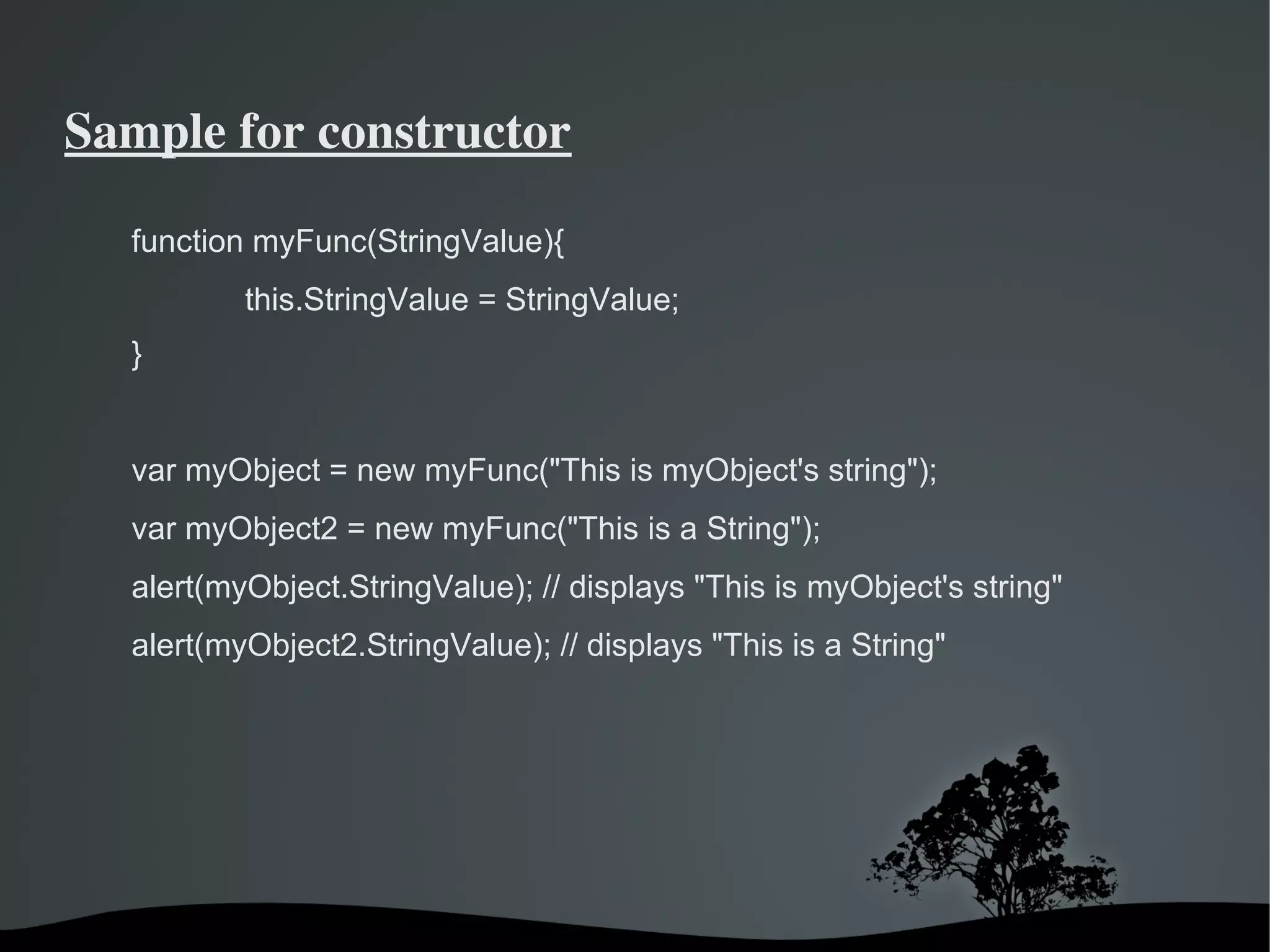 Sample for constructor

  function myFunc(StringValue){
            this.StringValue = StringValue;
  }


  var myObject = new myFunc("This is myObject's string");
  var myObject2 = new myFunc("This is a String");
  alert(myObject.StringValue); // displays "This is myObject's string"
  alert(myObject2.StringValue); // displays "This is a String"




                               
 
