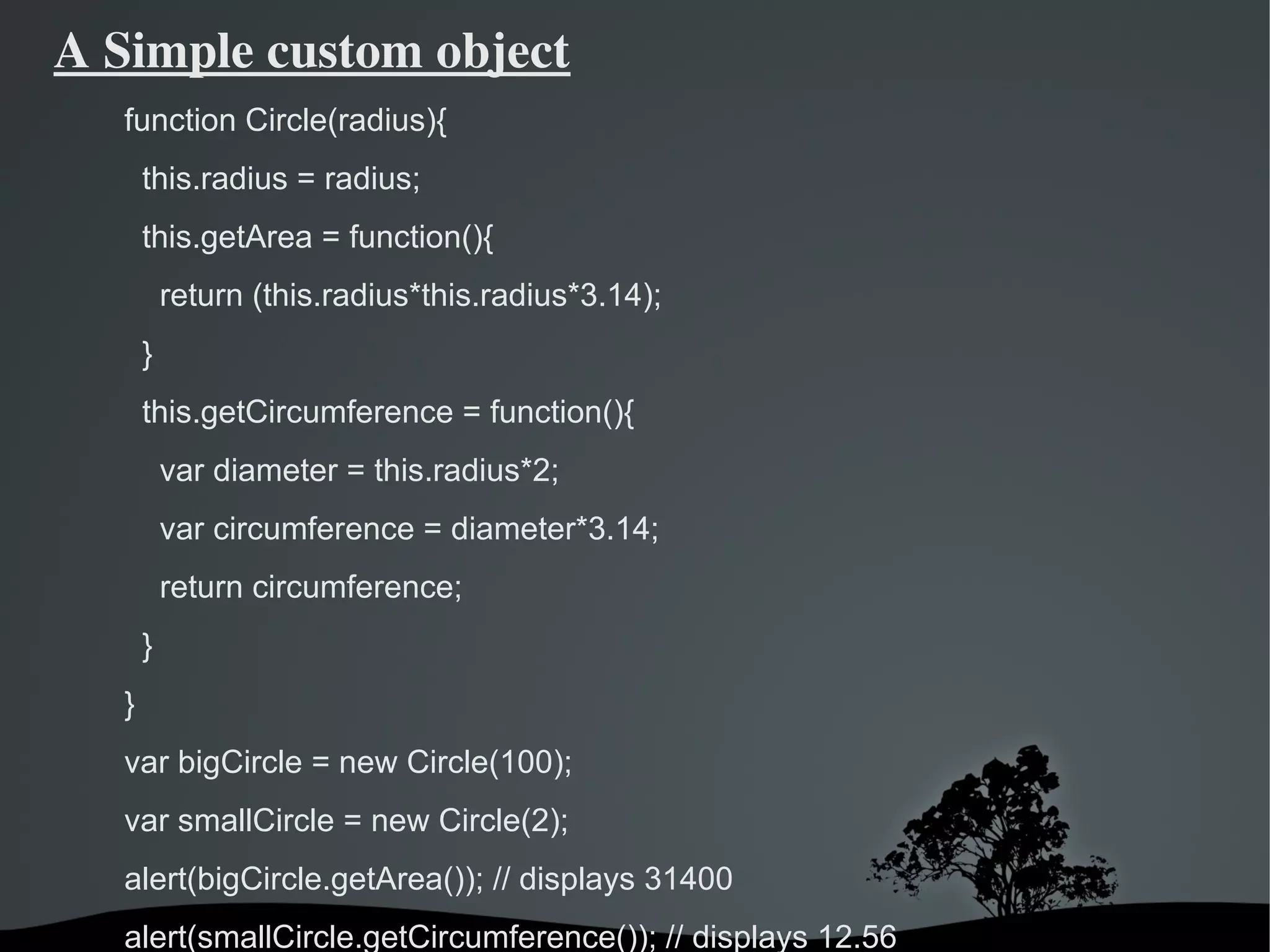 A Simple custom object
   function Circle(radius){
       this.radius = radius;
       this.getArea = function(){
           return (this.radius*this.radius*3.14);
       }
       this.getCircumference = function(){
           var diameter = this.radius*2;
           var circumference = diameter*3.14;
           return circumference;
       }
   }
   var bigCircle = new Circle(100);
   var smallCircle = new Circle(2);
   alert(bigCircle.getArea()); // displays 31400
   alert(smallCircle.getCircumference()); // displays 12.56
                               
 