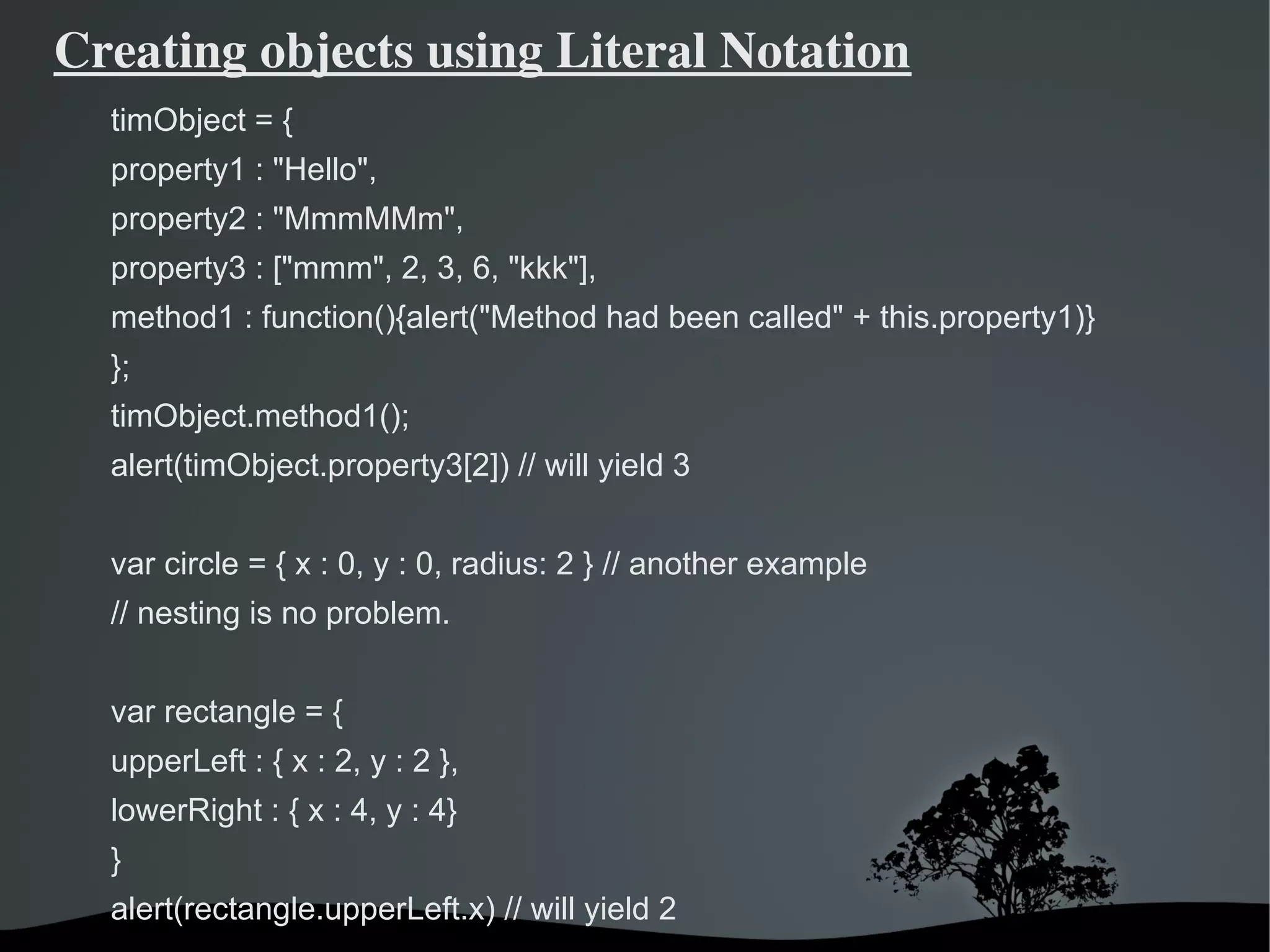 Creating objects using Literal Notation
  timObject = {
  property1 : "Hello",
  property2 : "MmmMMm",
  property3 : ["mmm", 2, 3, 6, "kkk"],
  method1 : function(){alert("Method had been called" + this.property1)}
  };
  timObject.method1();
  alert(timObject.property3[2]) // will yield 3


  var circle = { x : 0, y : 0, radius: 2 } // another example
  // nesting is no problem.


  var rectangle = {
  upperLeft : { x : 2, y : 2 },
  lowerRight : { x : 4, y : 4}
  }
  alert(rectangle.upperLeft.x) // will yield 2
                                   
 