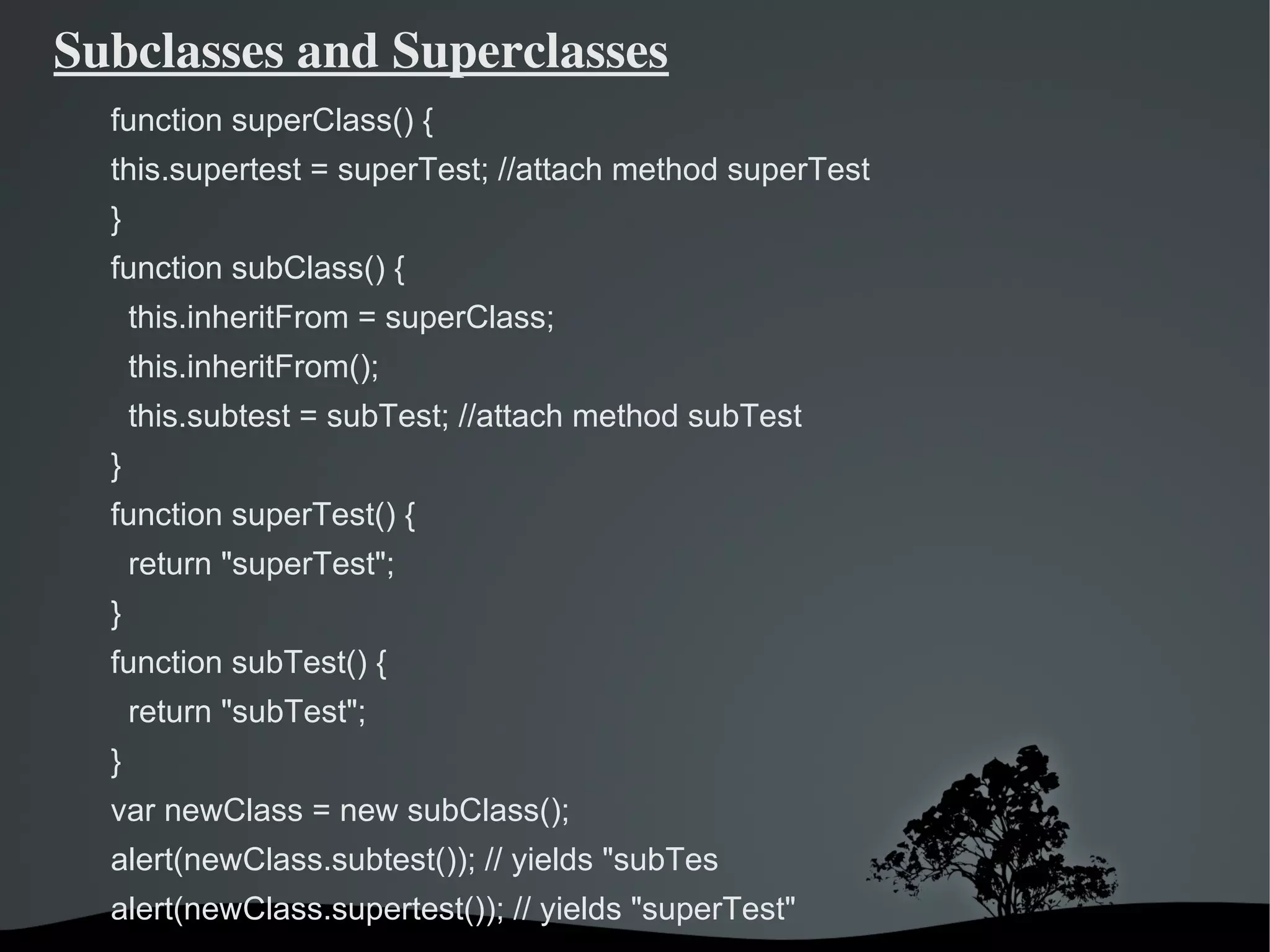 Subclasses and Superclasses
  function superClass() {
  this.supertest = superTest; //attach method superTest
  }
  function subClass() {
      this.inheritFrom = superClass;
      this.inheritFrom();
      this.subtest = subTest; //attach method subTest
  }
  function superTest() {
      return "superTest";
  }
  function subTest() {
      return "subTest";
  }
  var newClass = new subClass();
  alert(newClass.subtest()); // yields "subTes
  alert(newClass.supertest()); // yields "superTest"
                                 
 