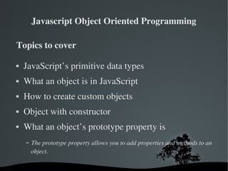 Javascript Object Oriented Programming

Topics to cover

   JavaScript’s primitive data types
   What an object is in JavaScript
   How to create custom objects
   Object with constructor
   What an object’s prototype property is
     ­ The prototype property allows you to add properties and methods to an 
      object.

                               
 