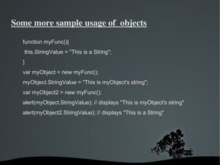 Some more sample usage of  objects

  function myFunc(){
   this.StringValue = "This is a String";
  }
  var myObject = new myFunc();
  myObject.StringValue = "This is myObject's string";
  var myObject2 = new myFunc();
  alert(myObject.StringValue); // displays "This is myObject's string"
  alert(myObject2.StringValue); // displays "This is a String"




                               
 