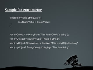 Sample for constructor

  function myFunc(StringValue){
            this.StringValue = StringValue;
  }


  var myObject = new myFunc("This is myObject's string");
  var myObject2 = new myFunc("This is a String");
  alert(myObject.StringValue); // displays "This is myObject's string"
  alert(myObject2.StringValue); // displays "This is a String"




                               
 