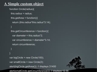 A Simple custom object
   function Circle(radius){
       this.radius = radius;
       this.getArea = function(){
           return (this.radius*this.radius*3.14);
       }
       this.getCircumference = function(){
           var diameter = this.radius*2;
           var circumference = diameter*3.14;
           return circumference;
       }
   }
   var bigCircle = new Circle(100);
   var smallCircle = new Circle(2);
   alert(bigCircle.getArea()); // displays 31400
   alert(smallCircle.getCircumference()); // displays 12.56
                               
 