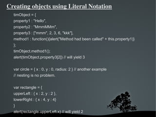 Creating objects using Literal Notation
  timObject = {
  property1 : "Hello",
  property2 : "MmmMMm",
  property3 : ["mmm", 2, 3, 6, "kkk"],
  method1 : function(){alert("Method had been called" + this.property1)}
  };
  timObject.method1();
  alert(timObject.property3[2]) // will yield 3


  var circle = { x : 0, y : 0, radius: 2 } // another example
  // nesting is no problem.


  var rectangle = {
  upperLeft : { x : 2, y : 2 },
  lowerRight : { x : 4, y : 4}
  }
  alert(rectangle.upperLeft.x) // will yield 2
                                   
 