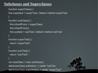 Subclasses and Superclasses
  function superClass() {
  this.supertest = superTest; //attach method superTest
  }
  function subClass() {
      this.inheritFrom = superClass;
      this.inheritFrom();
      this.subtest = subTest; //attach method subTest
  }
  function superTest() {
      return "superTest";
  }
  function subTest() {
      return "subTest";
  }
  var newClass = new subClass();
  alert(newClass.subtest()); // yields "subTes
  alert(newClass.supertest()); // yields "superTest"
                                 
 