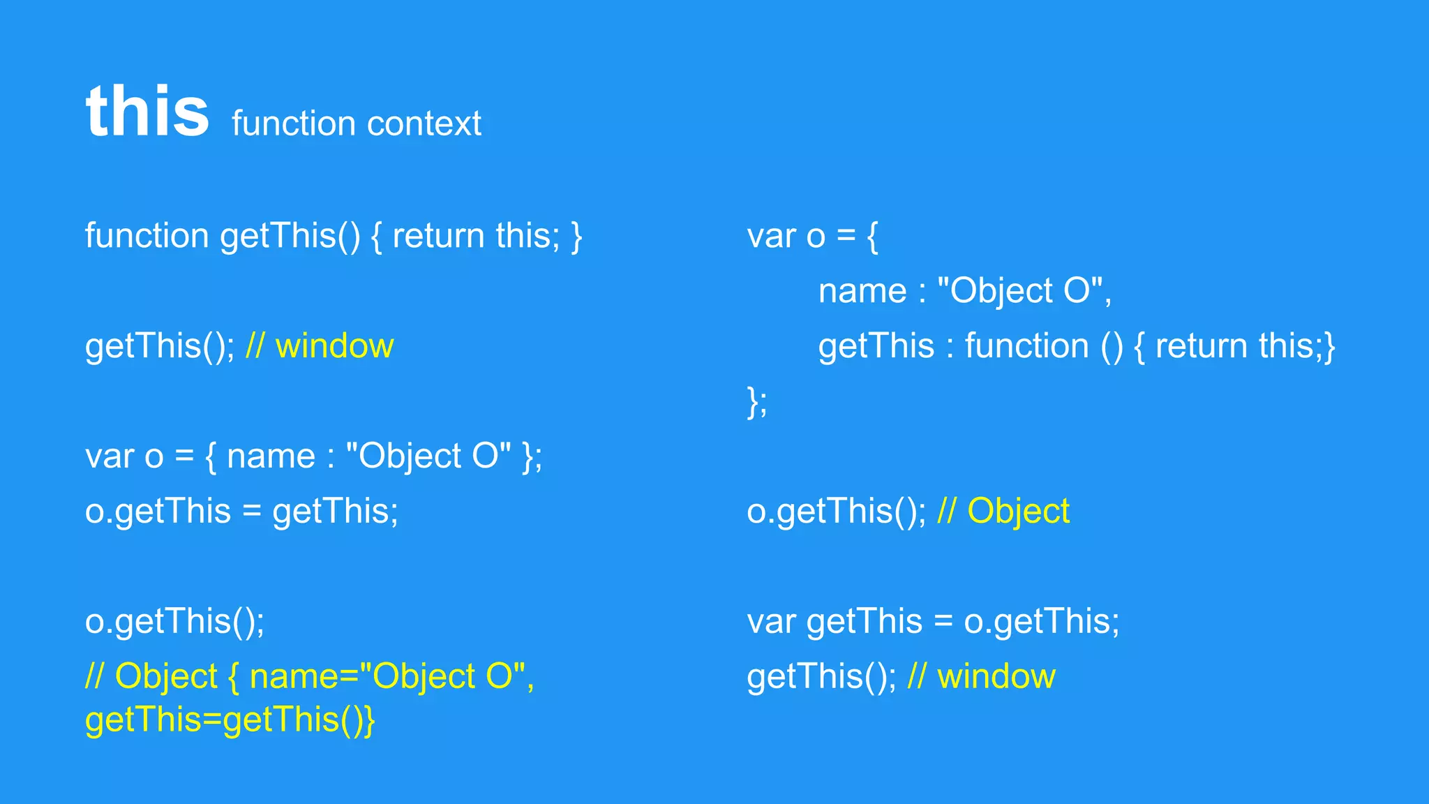 this function context
function getThis() { return this; }
getThis(); // window
var o = { name : "Object O" };
o.getThis = getThis;
o.getThis();
// Object { name="Object O",
getThis=getThis()}
var o = {
name : "Object O",
getThis : function () { return this;}
};
o.getThis(); // Object
var getThis = o.getThis;
getThis(); // window
 