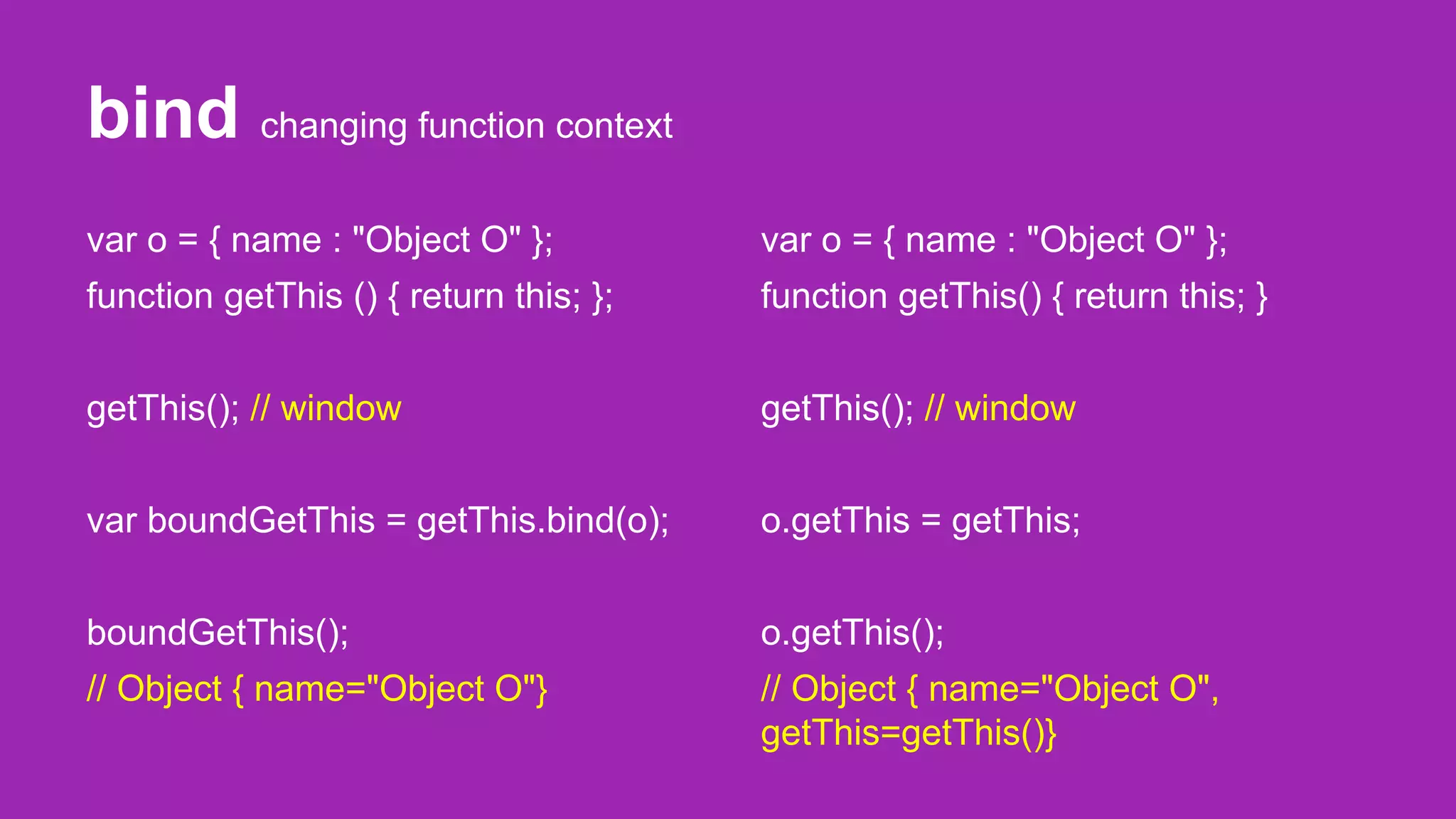 bind changing function context
var o = { name : "Object O" };
function getThis () { return this; };
getThis(); // window
var boundGetThis = getThis.bind(o);
boundGetThis();
// Object { name="Object O"}
var o = { name : "Object O" };
function getThis() { return this; }
getThis(); // window
o.getThis = getThis;
o.getThis();
// Object { name="Object O",
getThis=getThis()}
 