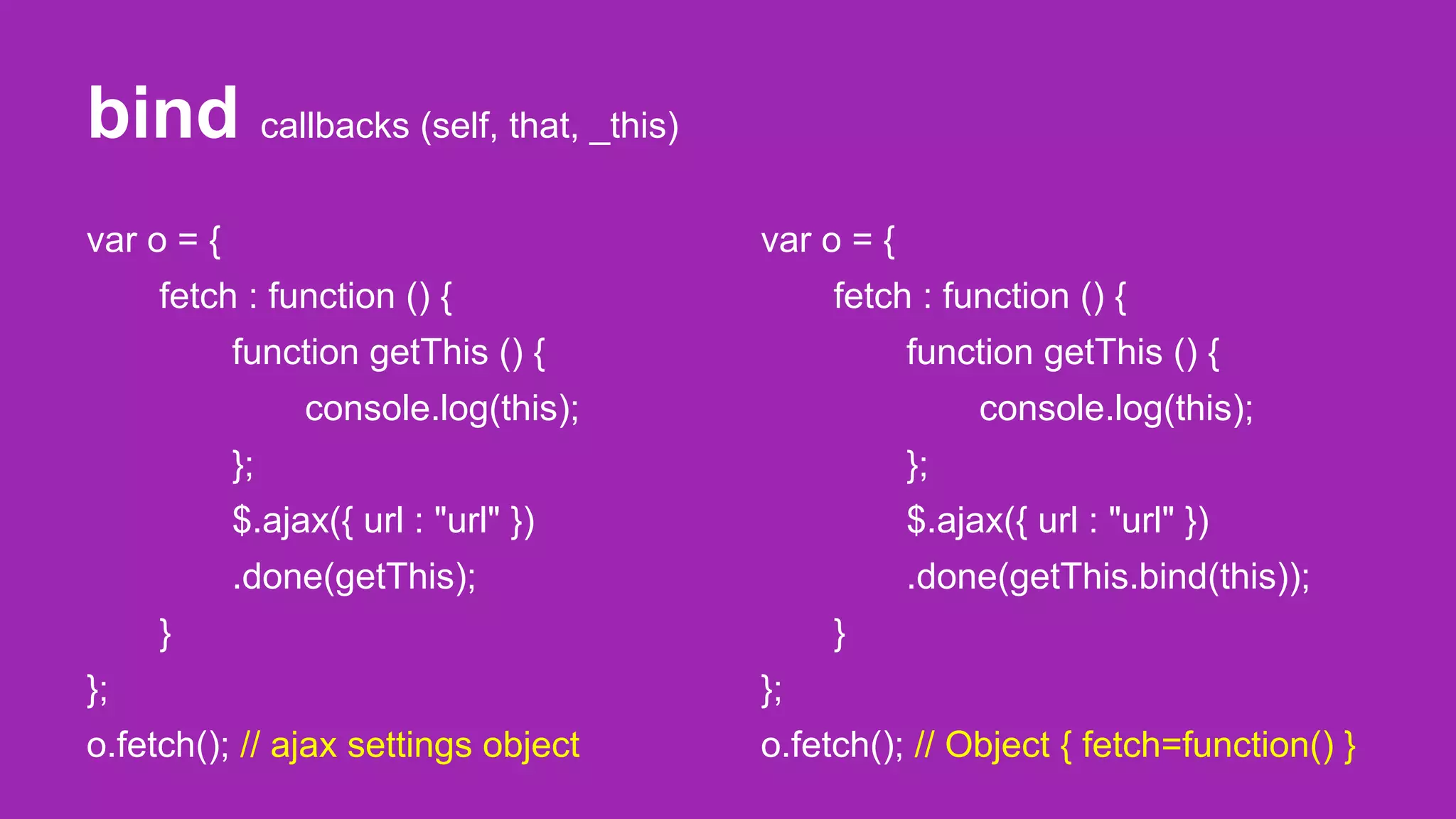 bind callbacks (self, that, _this)
var o = {
fetch : function () {
function getThis () {
console.log(this);
};
$.ajax({ url : "url" })
.done(getThis);
}
};
o.fetch(); // ajax settings object
var o = {
fetch : function () {
function getThis () {
console.log(this);
};
$.ajax({ url : "url" })
.done(getThis.bind(this));
}
};
o.fetch(); // Object { fetch=function() }
 