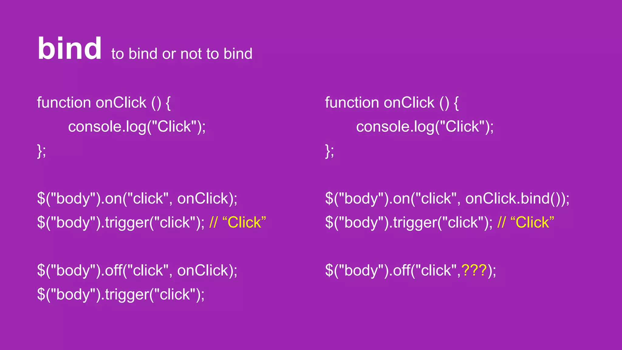 bind to bind or not to bind
function onClick () {
console.log("Click");
};
$("body").on("click", onClick);
$("body").trigger("click"); // “Click”
$("body").off("click", onClick);
$("body").trigger("click");
function onClick () {
console.log("Click");
};
$("body").on("click", onClick.bind());
$("body").trigger("click"); // “Click”
$("body").off("click",???);
 
