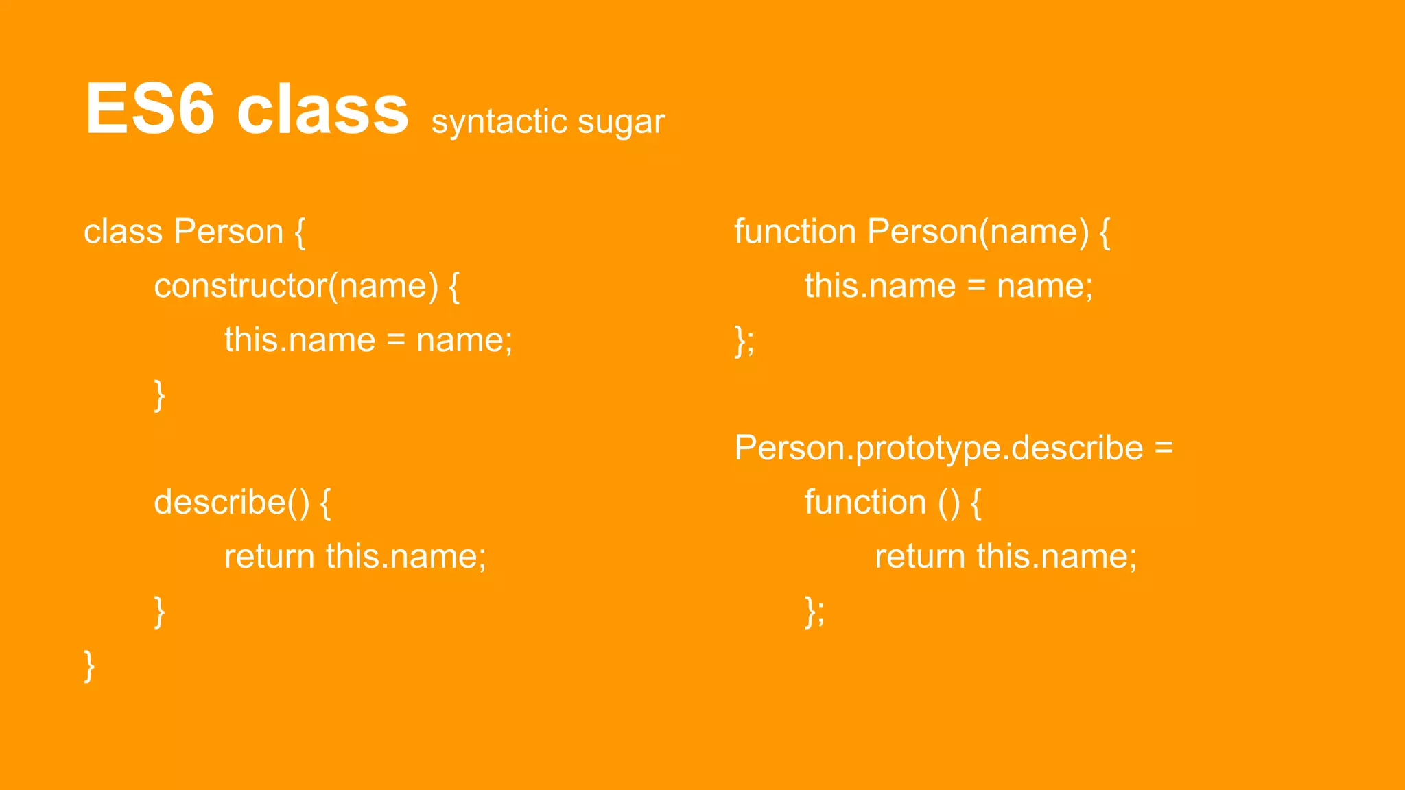 ES6 class syntactic sugar
class Person {
constructor(name) {
this.name = name;
}
describe() {
return this.name;
}
}
function Person(name) {
this.name = name;
};
Person.prototype.describe =
function () {
return this.name;
};
 