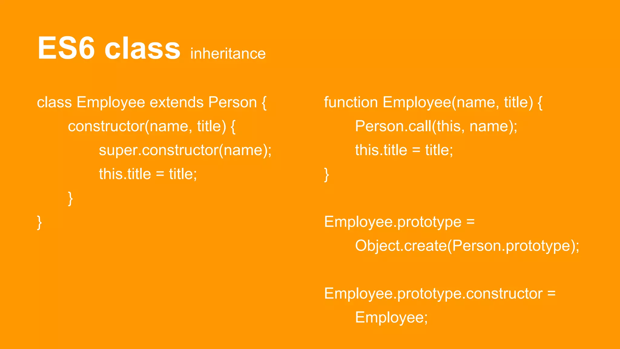 ES6 class inheritance
class Employee extends Person {
constructor(name, title) {
super.constructor(name);
this.title = title;
}
}
function Employee(name, title) {
Person.call(this, name);
this.title = title;
}
Employee.prototype =
Object.create(Person.prototype);
Employee.prototype.constructor =
Employee;
 