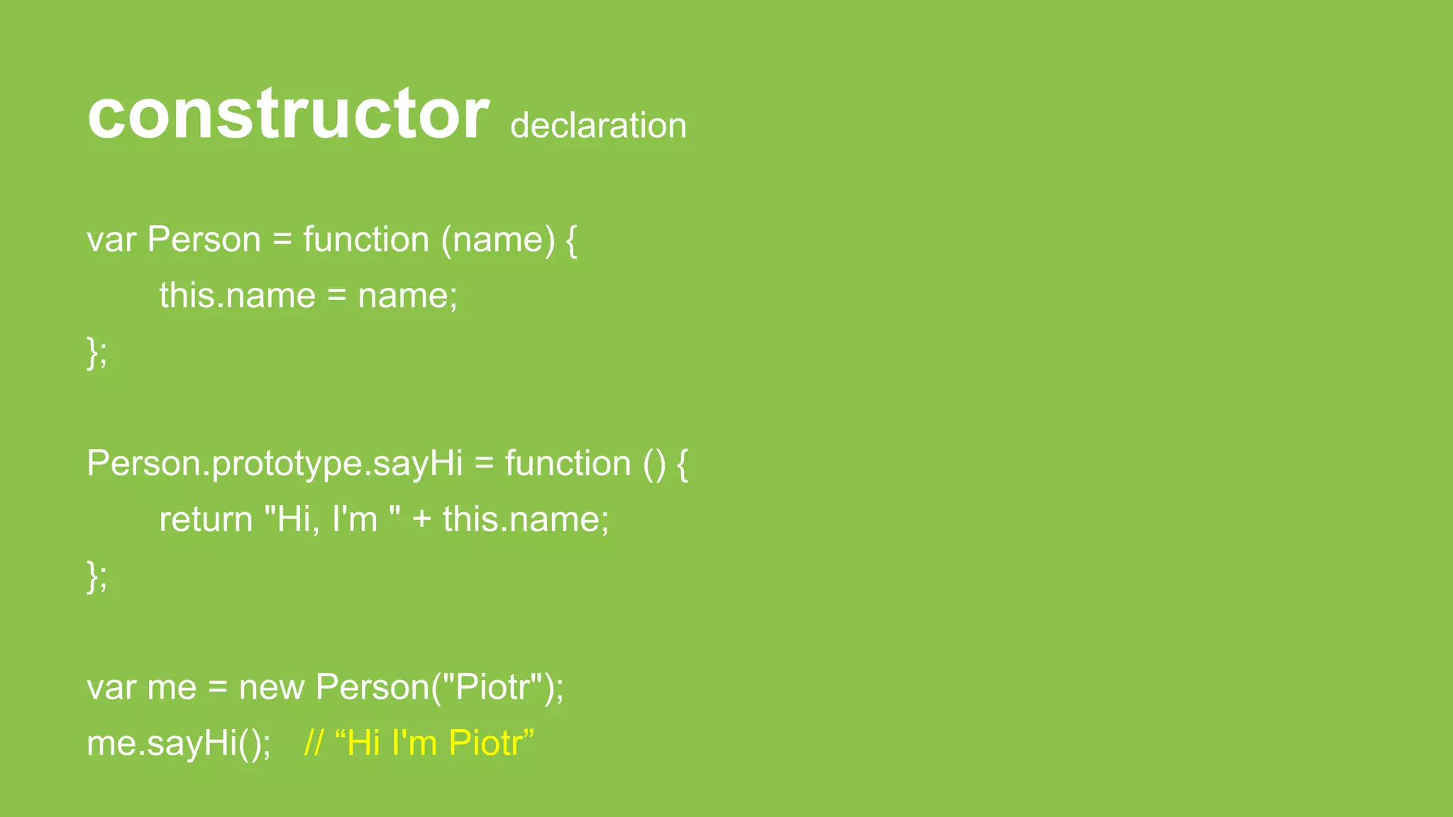 constructor declaration
var Person = function (name) {
this.name = name;
};
Person.prototype.sayHi = function () {
return "Hi, I'm " + this.name;
};
var me = new Person("Piotr");
me.sayHi(); // “Hi I'm Piotr”
 