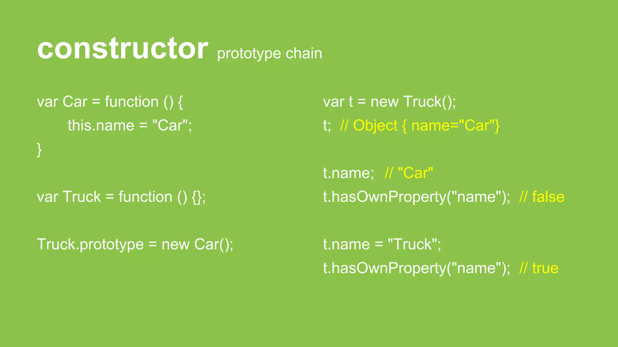 constructor prototype chain
var Car = function () {
this.name = "Car";
}
var Truck = function () {};
Truck.prototype = new Car();
var t = new Truck();
t; // Object { name="Car"}
t.name; // "Car"
t.hasOwnProperty("name"); // false
t.name = "Truck";
t.hasOwnProperty("name"); // true
 