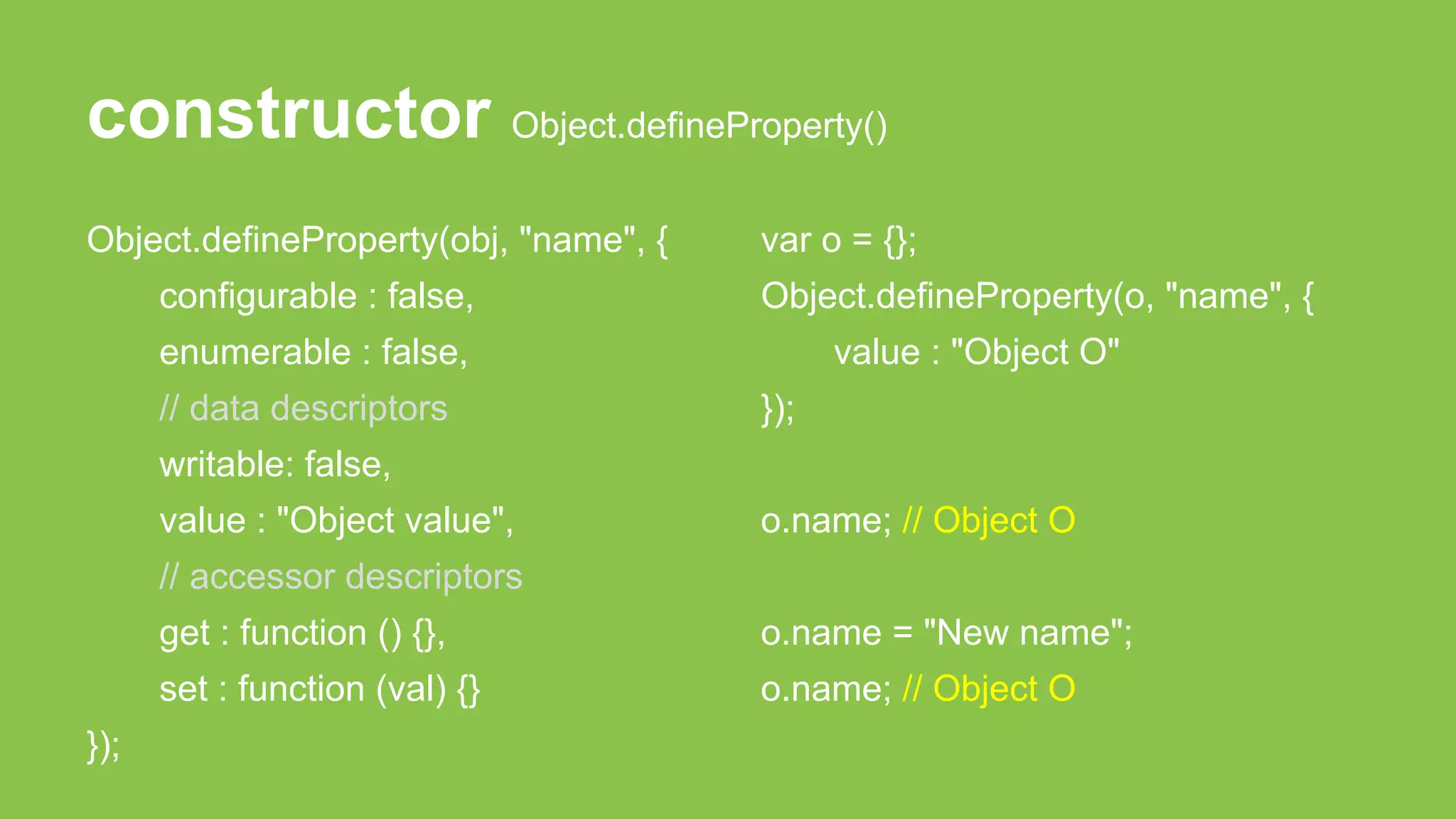 constructor Object.defineProperty()
Object.defineProperty(obj, "name", {
configurable : false,
enumerable : false,
// data descriptors
writable: false,
value : "Object value",
// accessor descriptors
get : function () {},
set : function (val) {}
});
var o = {};
Object.defineProperty(o, "name", {
value : "Object O"
});
o.name; // Object O
o.name = "New name";
o.name; // Object O
 