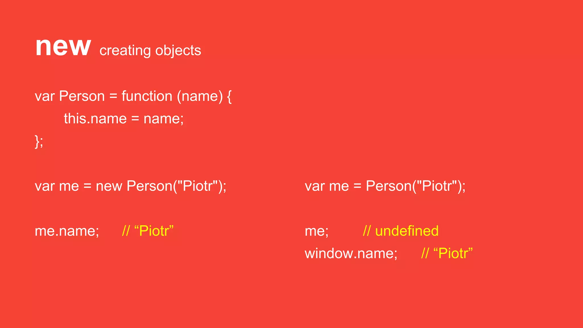 new creating objects
var Person = function (name) {
this.name = name;
};
var me = new Person("Piotr");
me.name; // “Piotr”
var me = Person("Piotr");
me; // undefined
window.name; // “Piotr”
 