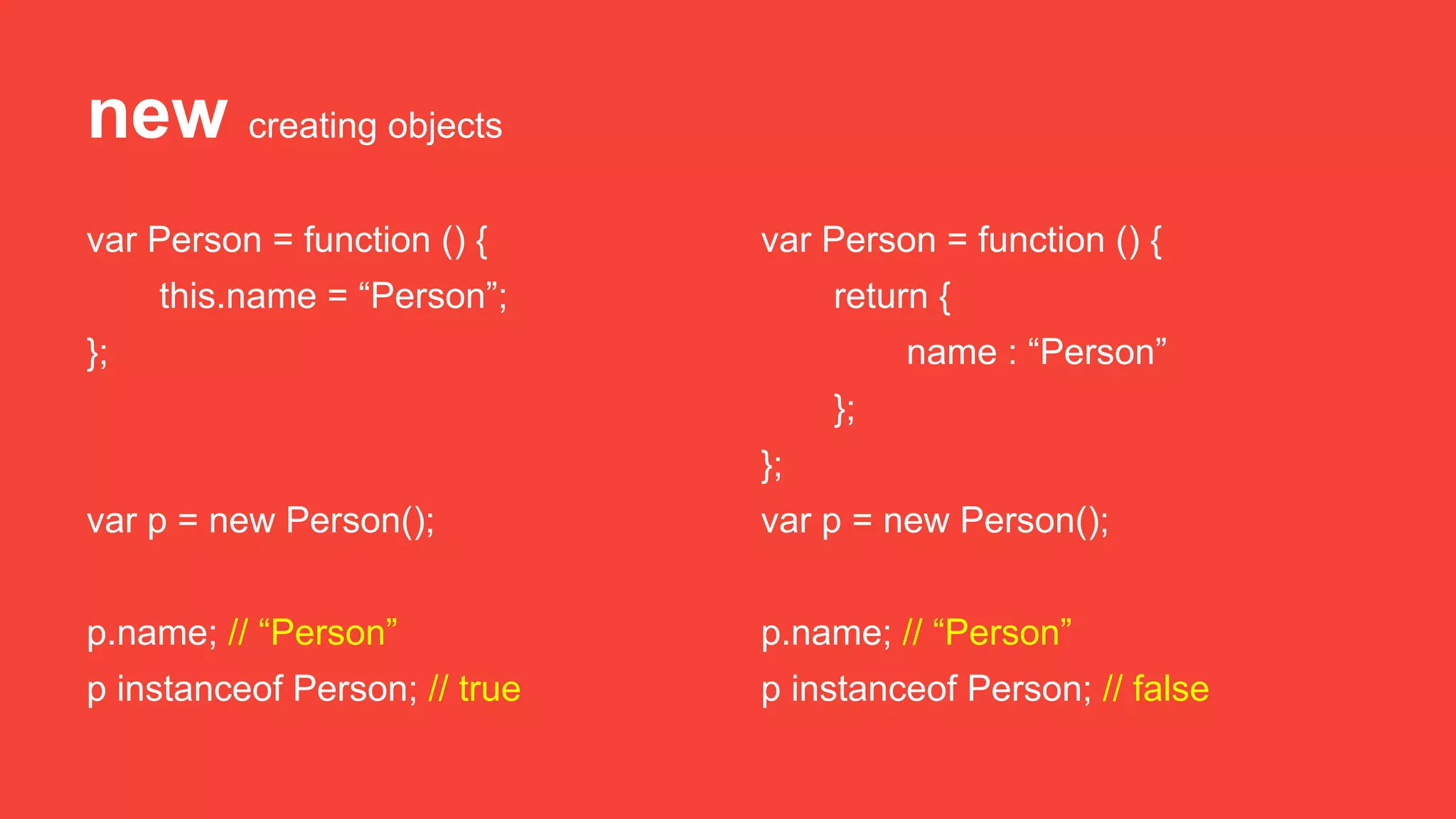 new creating objects
var Person = function () {
this.name = “Person”;
};
var p = new Person();
p.name; // “Person”
p instanceof Person; // true
var Person = function () {
return {
name : “Person”
};
};
var p = new Person();
p.name; // “Person”
p instanceof Person; // false
 