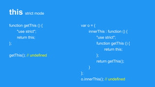this strict mode
function getThis () {
"use strict";
return this;
};
getThis(); // undefined
var o = {
innerThis : function () {
"use strict";
function getThis () {
return this;
};
return getThis();
}
};
o.innerThis(); // undefined
 
