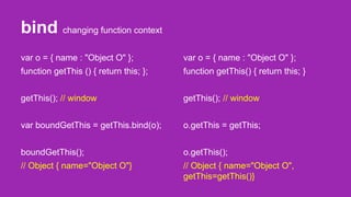 bind changing function context
var o = { name : "Object O" };
function getThis () { return this; };
getThis(); // window
var boundGetThis = getThis.bind(o);
boundGetThis();
// Object { name="Object O"}
var o = { name : "Object O" };
function getThis() { return this; }
getThis(); // window
o.getThis = getThis;
o.getThis();
// Object { name="Object O",
getThis=getThis()}
 