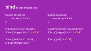 bind to bind or not to bind
function onClick () {
console.log("Click");
};
$("body").on("click", onClick);
$("body").trigger("click"); // “Click”
$("body").off("click", onClick);
$("body").trigger("click");
function onClick () {
console.log("Click");
};
$("body").on("click", onClick.bind());
$("body").trigger("click"); // “Click”
$("body").off("click",???);
 