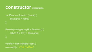 constructor declaration
var Person = function (name) {
this.name = name;
};
Person.prototype.sayHi = function () {
return "Hi, I'm " + this.name;
};
var me = new Person("Piotr");
me.sayHi(); // “Hi I'm Piotr”
 