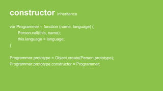 constructor inheritance
var Programmer = function (name, language) {
Person.call(this, name);
this.language = language;
}
Programmer.prototype = Object.create(Person.prototype);
Programmer.prototype.constructor = Programmer;
 