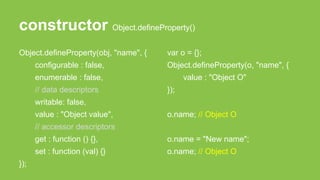 constructor Object.defineProperty()
Object.defineProperty(obj, "name", {
configurable : false,
enumerable : false,
// data descriptors
writable: false,
value : "Object value",
// accessor descriptors
get : function () {},
set : function (val) {}
});
var o = {};
Object.defineProperty(o, "name", {
value : "Object O"
});
o.name; // Object O
o.name = "New name";
o.name; // Object O
 