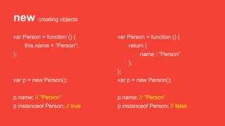 new creating objects
var Person = function () {
this.name = “Person”;
};
var p = new Person();
p.name; // “Person”
p instanceof Person; // true
var Person = function () {
return {
name : “Person”
};
};
var p = new Person();
p.name; // “Person”
p instanceof Person; // false
 