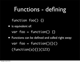 Functions - deﬁning
                         function foo() {}

                • is equivalent of:
                         var foo = function() {}

                • Functions can be deﬁned and called right away:
                         var foo = function(){}()
                         (function(a){})(123)


Thursday, June 9, 2011
 