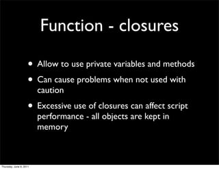 Function - closures

                    • Allow to use private variables and methods
                    • Can cause problems when not used with
                         caution
                    • Excessive use of closures can affect script
                         performance - all objects are kept in
                         memory



Thursday, June 9, 2011
 
