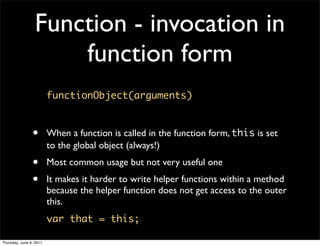 Function - invocation in
                     function form
                         functionObject(arguments)



                •        When a function is called in the function form, this is set
                         to the global object (always!)
                •        Most common usage but not very useful one
                •        It makes it harder to write helper functions within a method
                         because the helper function does not get access to the outer
                         this.
                         var that = this;

Thursday, June 9, 2011
 