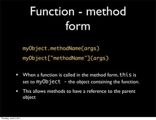 Function - method
                                   form
                         myObject.methodName(args)
                         myObject["methodName"](args)


                • When a function is called in the method form, this is
                         set to myObject - the object containing the function.
                • This allows methods to have a reference to the parent
                         object


Thursday, June 9, 2011
 