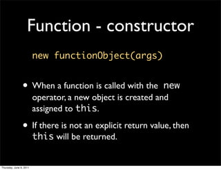 Function - constructor
                         new functionObject(args)


                • When a function is called with the         new
                         operator, a new object is created and
                         assigned to this.

                • If there is not an explicit return value, then
                         this will be returned.


Thursday, June 9, 2011
 