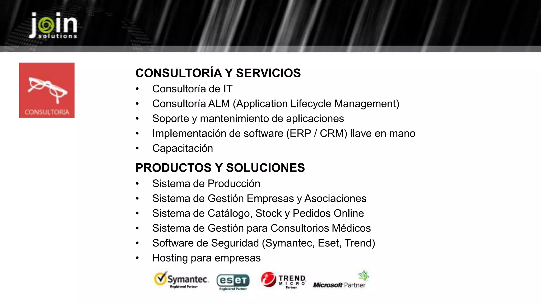 CONSULTORÍA Y SERVICIOS
• Consultoría de IT
• Consultoría ALM (Application Lifecycle Management)
• Soporte y mantenimiento de aplicaciones
• Implementación de software (ERP / CRM) llave en mano
• Capacitación
PRODUCTOS Y SOLUCIONES
• Sistema de Producción
• Sistema de Gestión Empresas y Asociaciones
• Sistema de Catálogo, Stock y Pedidos Online
• Sistema de Gestión para Consultorios Médicos
• Software de Seguridad (Symantec, Eset, Trend)
• Hosting para empresas
 