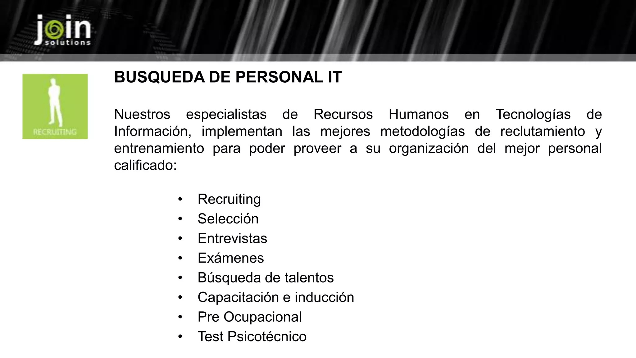 BUSQUEDA DE PERSONAL IT
Nuestros especialistas de Recursos Humanos en Tecnologías de
Información, implementan las mejores metodologías de reclutamiento y
entrenamiento para poder proveer a su organización del mejor personal
calificado:
• Recruiting
• Selección
• Entrevistas
• Exámenes
• Búsqueda de talentos
• Capacitación e inducción
• Pre Ocupacional
• Test Psicotécnico
 