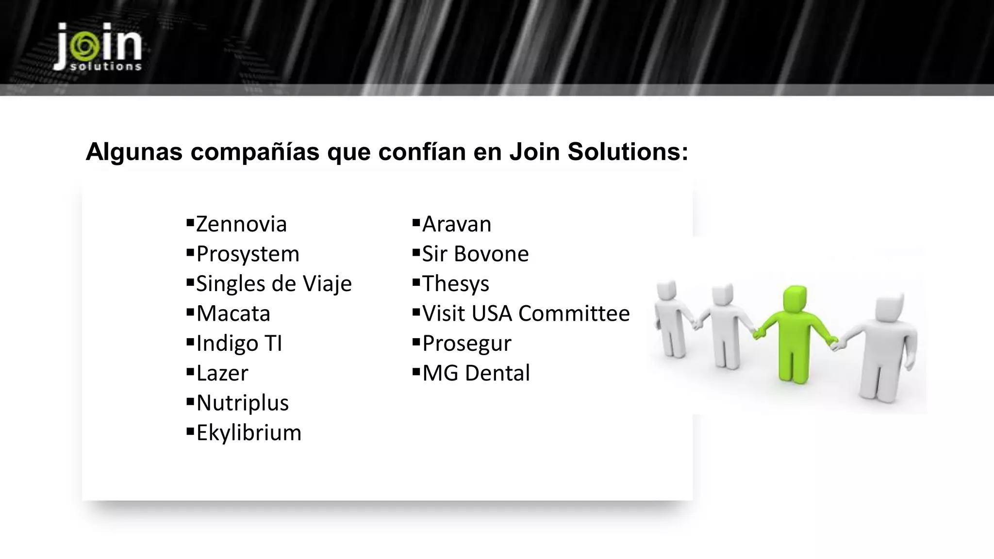Zennovia
Prosystem
Singles de Viaje
Macata
Indigo TI
Lazer
Nutriplus
Ekylibrium
Aravan
Sir Bovone
Thesys
Visit USA Committee
Prosegur
MG Dental
Algunas compañías que confían en Join Solutions:
 