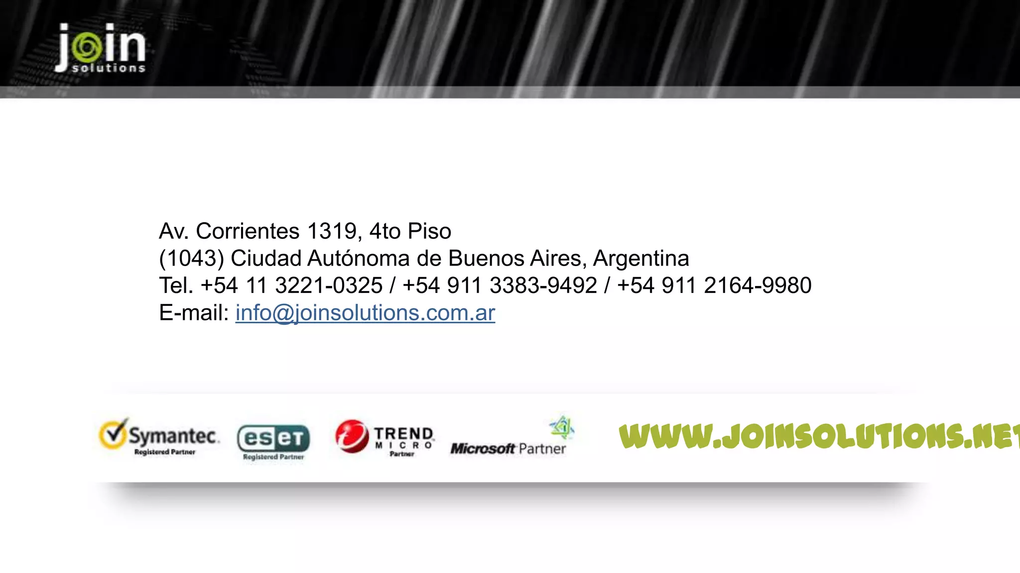 Av. Corrientes 1319, 4to Piso
(1043) Ciudad Autónoma de Buenos Aires, Argentina
Tel. +54 11 3221-0325 / +54 911 3383-9492 / +54 911 2164-9980
E-mail: info@joinsolutions.com.ar
www.joinsolutions.net
 